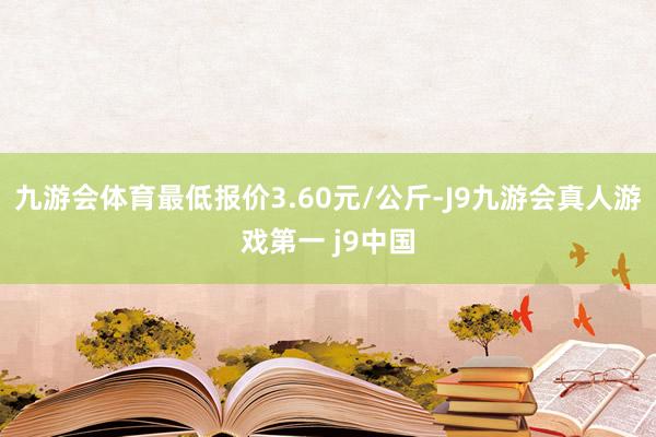 九游会体育最低报价3.60元/公斤-J9九游会真人游戏第一 j9中国