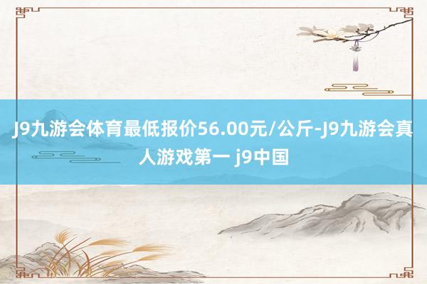 J9九游会体育最低报价56.00元/公斤-J9九游会真人游戏第一 j9中国