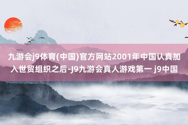 九游会j9体育(中国)官方网站2001年中国认真加入世贸组织之后-J9九游会真人游戏第一 j9中国