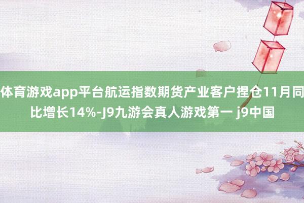 体育游戏app平台航运指数期货产业客户捏仓11月同比增长14%-J9九游会真人游戏第一 j9中国