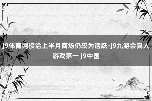 J9体育网接洽上半月商场仍较为活跃-J9九游会真人游戏第一 j9中国