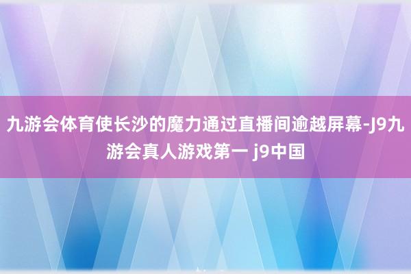 九游会体育使长沙的魔力通过直播间逾越屏幕-J9九游会真人游戏第一 j9中国