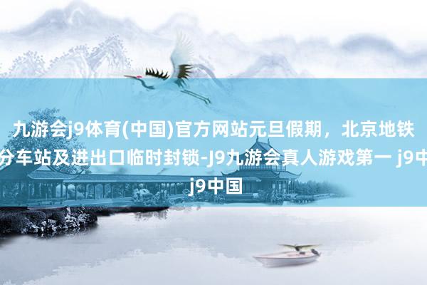 九游会j9体育(中国)官方网站元旦假期，北京地铁部分车站及进出口临时封锁-J9九游会真人游戏第一 j9中国