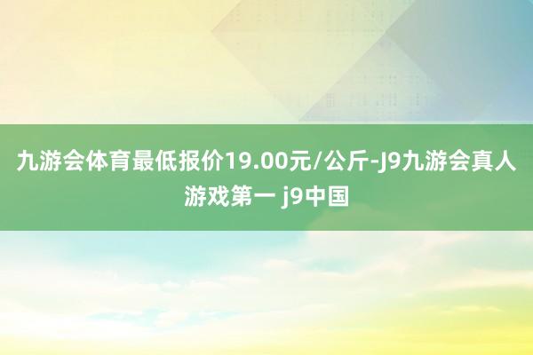 九游会体育最低报价19.00元/公斤-J9九游会真人游戏第一 j9中国