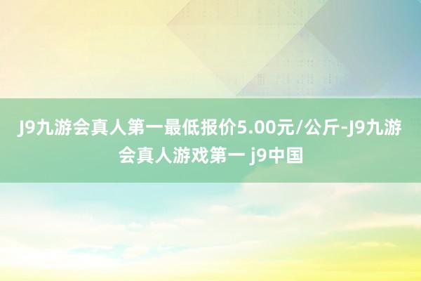 J9九游会真人第一最低报价5.00元/公斤-J9九游会真人游戏第一 j9中国