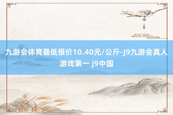 九游会体育最低报价10.40元/公斤-J9九游会真人游戏第一 j9中国