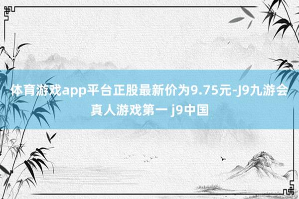 体育游戏app平台正股最新价为9.75元-J9九游会真人游戏第一 j9中国