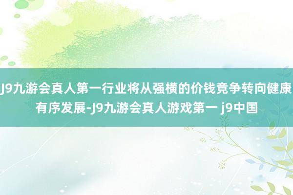 J9九游会真人第一行业将从强横的价钱竞争转向健康有序发展-J9九游会真人游戏第一 j9中国