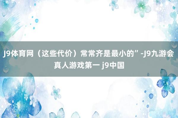 J9体育网（这些代价）常常齐是最小的”-J9九游会真人游戏第一 j9中国