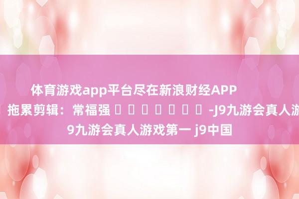 体育游戏app平台尽在新浪财经APP            						拖累剪辑：常福强 							-J9九游会真人游戏第一 j9中国