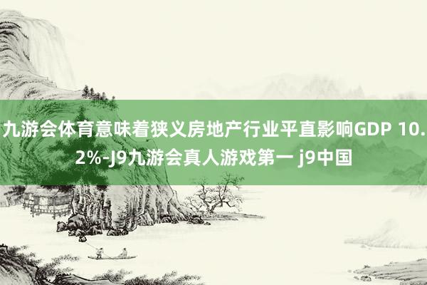 九游会体育意味着狭义房地产行业平直影响GDP 10.2%-J9九游会真人游戏第一 j9中国