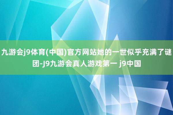 九游会j9体育(中国)官方网站她的一世似乎充满了谜团-J9九游会真人游戏第一 j9中国