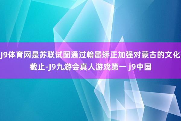 J9体育网是苏联试图通过翰墨矫正加强对蒙古的文化截止-J9九游会真人游戏第一 j9中国