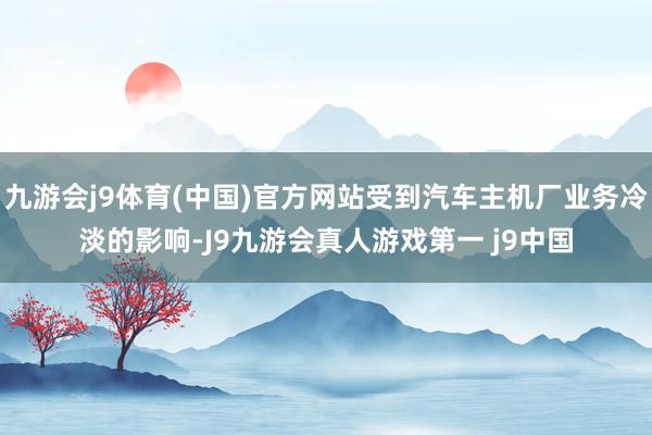 九游会j9体育(中国)官方网站受到汽车主机厂业务冷淡的影响-J9九游会真人游戏第一 j9中国