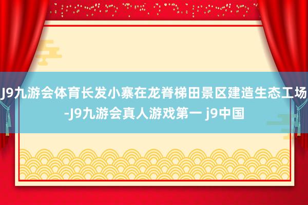 J9九游会体育长发小寨在龙脊梯田景区建造生态工场-J9九游会真人游戏第一 j9中国