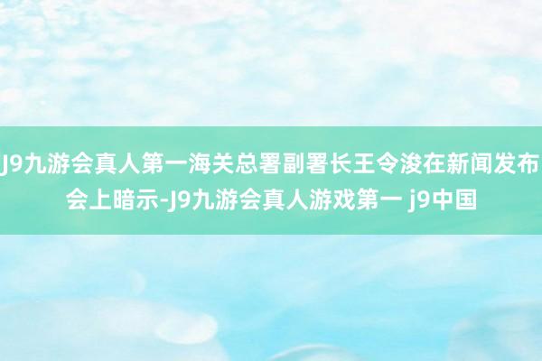 J9九游会真人第一海关总署副署长王令浚在新闻发布会上暗示-J9九游会真人游戏第一 j9中国