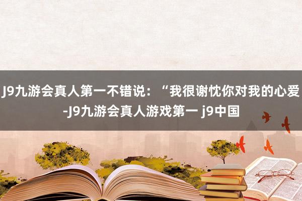 J9九游会真人第一不错说：“我很谢忱你对我的心爱-J9九游会真人游戏第一 j9中国