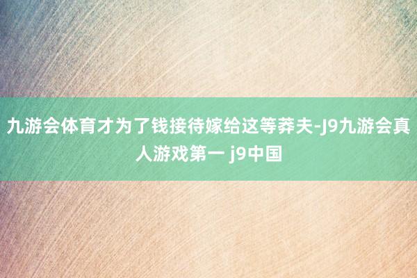 九游会体育才为了钱接待嫁给这等莽夫-J9九游会真人游戏第一 j9中国