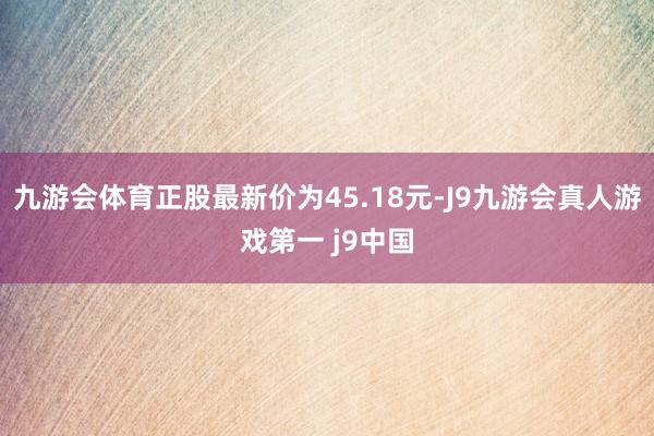 九游会体育正股最新价为45.18元-J9九游会真人游戏第一 j9中国