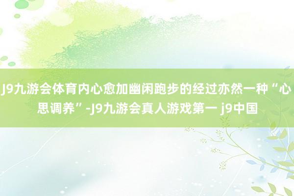 J9九游会体育内心愈加幽闲跑步的经过亦然一种“心思调养”-J9九游会真人游戏第一 j9中国