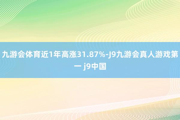 九游会体育近1年高涨31.87%-J9九游会真人游戏第一 j9中国