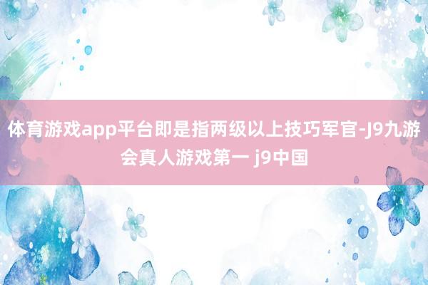 体育游戏app平台即是指两级以上技巧军官-J9九游会真人游戏第一 j9中国