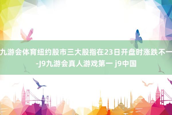 九游会体育纽约股市三大股指在23日开盘时涨跌不一-J9九游会真人游戏第一 j9中国