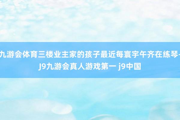 九游会体育三楼业主家的孩子最近每寰宇午齐在练琴-J9九游会真人游戏第一 j9中国