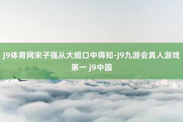 J9体育网宋子强从大姐口中得知-J9九游会真人游戏第一 j9中国