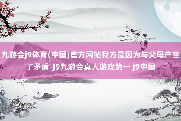 九游会j9体育(中国)官方网站我方是因为与父母产生了矛盾-J9九游会真人游戏第一 j9中国