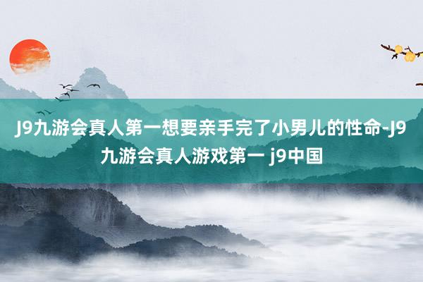 J9九游会真人第一想要亲手完了小男儿的性命-J9九游会真人游戏第一 j9中国