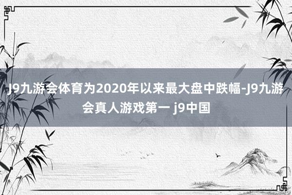 J9九游会体育为2020年以来最大盘中跌幅-J9九游会真人游戏第一 j9中国