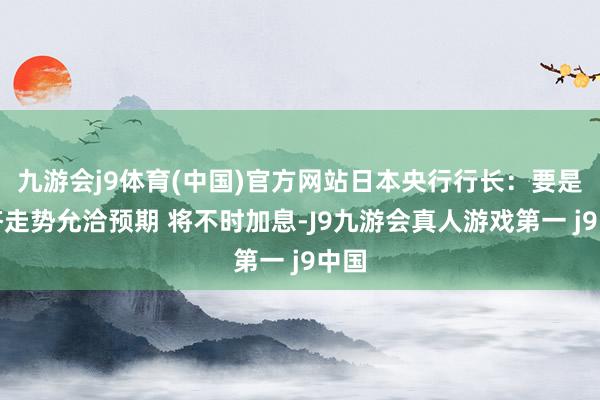 九游会j9体育(中国)官方网站日本央行行长：要是经济走势允洽预期 将不时加息-J9九游会真人游戏第一 j9中国