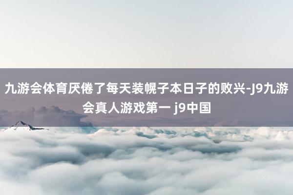 九游会体育厌倦了每天装幌子本日子的败兴-J9九游会真人游戏第一 j9中国