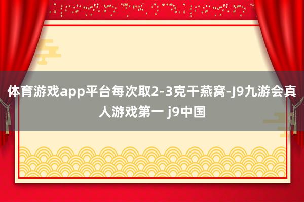 体育游戏app平台每次取2-3克干燕窝-J9九游会真人游戏第一 j9中国