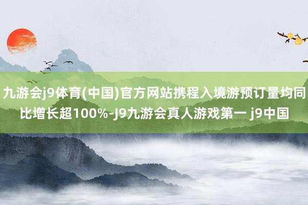 九游会j9体育(中国)官方网站携程入境游预订量均同比增长超100%-J9九游会真人游戏第一 j9中国