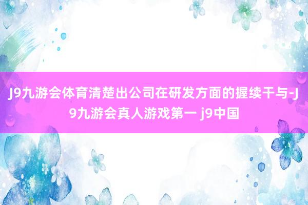 J9九游会体育清楚出公司在研发方面的握续干与-J9九游会真人游戏第一 j9中国