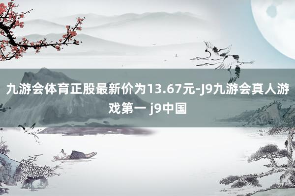 九游会体育正股最新价为13.67元-J9九游会真人游戏第一 j9中国